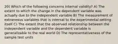 20) Which of the following concerns internal validity? A) The extent to which the change in the dependent variable was actually due to the independent variable B) The measurement of extraneous variables that is internal to the experimental setting itself C) The extent that the observed relationship between the independent variable and the dependent variable is generalizable to the real world D) The representativeness of the sample test units