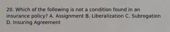 20. Which of the following is not a condition found in an insurance policy? A. Assignment B. Liberalization C. Subrogation D. Insuring Agreement