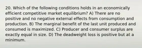 20. Which of the following conditions holds in an economically efficient competitive market equilibrium? A) There are no positive and no negative external effects from consumption and production. B) The marginal benefit of the last unit produced and consumed is maximized. C) Producer and consumer surplus are exactly equal in size. D) The deadweight loss is positive but at a minimum.