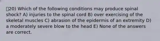 20) Which of the following conditions may produce spinal shock? A) injuries to the spinal cord B) over exercising of the skeletal muscles C) abrasion of the epidermis of an extremity D) a moderately severe blow to the head E) None of the answers are correct.