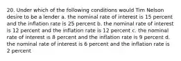 20. Under which of the following conditions would Tim Nelson desire to be a lender a. the nominal rate of interest is 15 percent and the inflation rate is 25 percent b. the nominal rate of interest is 12 percent and the inflation rate is 12 percent c. the nominal rate of interest is 8 percent and the inflation rate is 9 percent d. the nominal rate of interest is 6 percent and the inflation rate is 2 percent