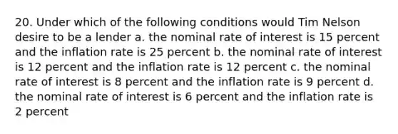 20. Under which of the following conditions would Tim Nelson desire to be a lender a. the nominal rate of interest is 15 percent and the inflation rate is 25 percent b. the nominal rate of interest is 12 percent and the inflation rate is 12 percent c. the nominal rate of interest is 8 percent and the inflation rate is 9 percent d. the nominal rate of interest is 6 percent and the inflation rate is 2 percent