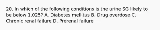 20. In which of the following conditions is the urine SG likely to be below 1.025? A. Diabetes mellitus B. Drug overdose C. Chronic renal failure D. Prerenal failure