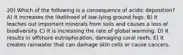 20) Which of the following is a consequence of acidic deposition? A) It increases the likelihood of low-lying ground fogs. B) It leaches out important minerals from soils and causes a loss of biodiversity. C) It is increasing the rate of global warming. D) It results in offshore eutrophication, damaging coral reefs. E) It creates rainwater that can damage skin cells or cause cancers.