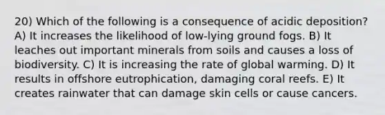 20) Which of the following is a consequence of acidic deposition? A) It increases the likelihood of low-lying ground fogs. B) It leaches out important minerals from soils and causes a loss of biodiversity. C) It is increasing the rate of global warming. D) It results in offshore eutrophication, damaging coral reefs. E) It creates rainwater that can damage skin cells or cause cancers.