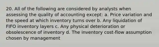 20. All of the following are considered by analysts when assessing the quality of accounting except: a. Price variation and the speed at which inventory turns over b. Any liquidation of FIFO inventory layers c. Any physical deterioration or obsolescence of inventory d. The inventory cost-flow assumption chosen by management