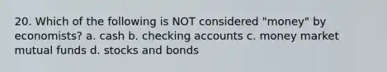 20. Which of the following is NOT considered "money" by economists? a. cash b. checking accounts c. money market mutual funds d. stocks and bonds