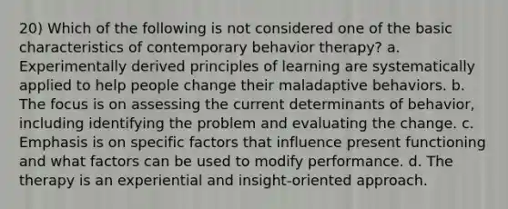 20) Which of the following is not considered one of the basic characteristics of contemporary behavior therapy? a. Experimentally derived principles of learning are systematically applied to help people change their maladaptive behaviors. b. The focus is on assessing the current determinants of behavior, including identifying the problem and evaluating the change. c. Emphasis is on specific factors that influence present functioning and what factors can be used to modify performance. d. The therapy is an experiential and insight-oriented approach.