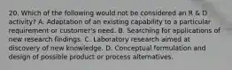 20. Which of the following would not be considered an R & D activity? A. Adaptation of an existing capability to a particular requirement or customer's need. B. Searching for applications of new research findings. C. Laboratory research aimed at discovery of new knowledge. D. Conceptual formulation and design of possible product or process alternatives.