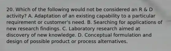 20. Which of the following would not be considered an R & D activity? A. Adaptation of an existing capability to a particular requirement or customer's need. B. Searching for applications of new research findings. C. Laboratory research aimed at discovery of new knowledge. D. Conceptual formulation and design of possible product or process alternatives.