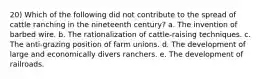 20) Which of the following did not contribute to the spread of cattle ranching in the nineteenth century? a. The invention of barbed wire. b. The rationalization of cattle-raising techniques. c. The anti-grazing position of farm unions. d. The development of large and economically divers ranchers. e. The development of railroads.