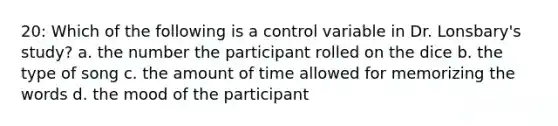 20: Which of the following is a control variable in Dr. Lonsbary's study? a. the number the participant rolled on the dice b. the type of song c. the amount of time allowed for memorizing the words d. the mood of the participant