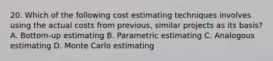 20. Which of the following cost estimating techniques involves using the actual costs from previous, similar projects as its basis? A. Bottom-up estimating B. Parametric estimating C. Analogous estimating D. Monte Carlo estimating