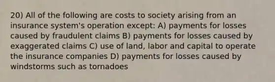 20) All of the following are costs to society arising from an insurance system's operation except: A) payments for losses caused by fraudulent claims B) payments for losses caused by exaggerated claims C) use of land, labor and capital to operate the insurance companies D) payments for losses caused by windstorms such as tornadoes