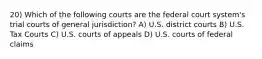 20) Which of the following courts are the federal court system's trial courts of general jurisdiction? A) U.S. district courts B) U.S. Tax Courts C) U.S. courts of appeals D) U.S. courts of federal claims