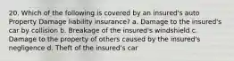 20. Which of the following is covered by an insured's auto Property Damage liability insurance? a. Damage to the insured's car by collision b. Breakage of the insured's windshield c. Damage to the property of others caused by the insured's negligence d. Theft of the insured's car