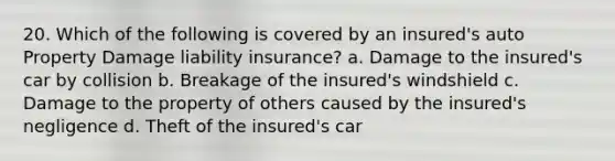 20. Which of the following is covered by an insured's auto Property Damage liability insurance? a. Damage to the insured's car by collision b. Breakage of the insured's windshield c. Damage to the property of others caused by the insured's negligence d. Theft of the insured's car