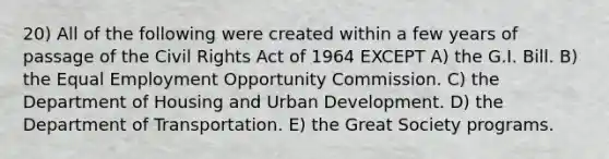 20) All of the following were created within a few years of passage of the Civil Rights Act of 1964 EXCEPT A) the G.I. Bill. B) the Equal Employment Opportunity Commission. C) the Department of Housing and Urban Development. D) the Department of Transportation. E) the Great Society programs.