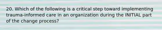 20. Which of the following is a critical step toward implementing trauma-informed care in an organization during the INITIAL part of the change process?