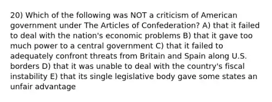 20) Which of the following was NOT a criticism of American government under The Articles of Confederation? A) that it failed to deal with the nation's economic problems B) that it gave too much power to a central government C) that it failed to adequately confront threats from Britain and Spain along U.S. borders D) that it was unable to deal with the country's fiscal instability E) that its single legislative body gave some states an unfair advantage