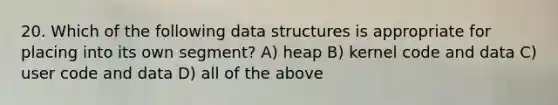 20. Which of the following data structures is appropriate for placing into its own segment? A) heap B) kernel code and data C) user code and data D) all of the above