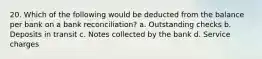 20. Which of the following would be deducted from the balance per bank on a bank reconciliation? a. Outstanding checks b. Deposits in transit c. Notes collected by the bank d. Service charges