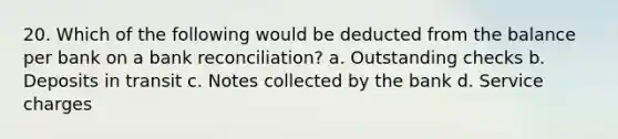 20. Which of the following would be deducted from the balance per bank on a bank reconciliation? a. Outstanding checks b. Deposits in transit c. Notes collected by the bank d. Service charges