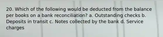 20. Which of the following would be deducted from the balance per books on a bank reconciliation? a. Outstanding checks b. Deposits in transit c. Notes collected by the bank d. Service charges