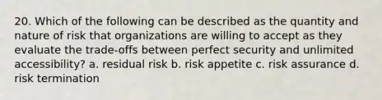 20. Which of the following can be described as the quantity and nature of risk that organizations are willing to accept as they evaluate the trade-offs between perfect security and unlimited accessibility? a. residual risk b. risk appetite c. risk assurance d. risk termination