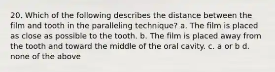 20. Which of the following describes the distance between the film and tooth in the paralleling technique? a. The film is placed as close as possible to the tooth. b. The film is placed away from the tooth and toward the middle of the oral cavity. c. a or b d. none of the above