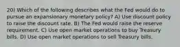 20) Which of the following describes what the Fed would do to pursue an expansionary monetary policy? A) Use discount policy to raise the discount rate. B) The Fed would raise the reserve requirement. C) Use open market operations to buy Treasury bills. D) Use open market operations to sell Treasury bills.