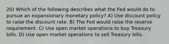 20) Which of the following describes what the Fed would do to pursue an expansionary monetary policy? A) Use discount policy to raise the discount rate. B) The Fed would raise the reserve requirement. C) Use open market operations to buy Treasury bills. D) Use open market operations to sell Treasury bills.