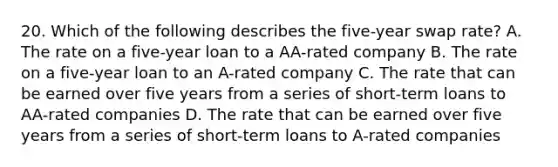 20. Which of the following describes the five-year swap rate? A. The rate on a five-year loan to a AA-rated company B. The rate on a five-year loan to an A-rated company C. The rate that can be earned over five years from a series of short-term loans to AA-rated companies D. The rate that can be earned over five years from a series of short-term loans to A-rated companies