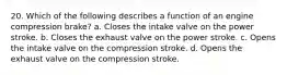 20. Which of the following describes a function of an engine compression brake? a. Closes the intake valve on the power stroke. b. Closes the exhaust valve on the power stroke. c. Opens the intake valve on the compression stroke. d. Opens the exhaust valve on the compression stroke.