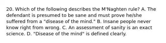 20. Which of the following describes the M'Naghten rule? A. The defendant is presumed to be sane and must prove he/she suffered from a "disease of the mind." B. Insane people never know right from wrong. C. An assessment of sanity is an exact science. D. "Disease of the mind" is defined clearly.