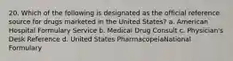 20. Which of the following is designated as the official reference source for drugs marketed in the United States? a. American Hospital Formulary Service b. Medical Drug Consult c. Physician's Desk Reference d. United States PharmacopeiaNational Formulary