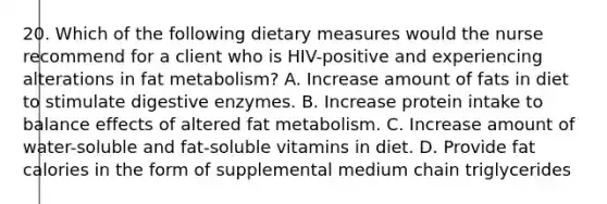 20. Which of the following dietary measures would the nurse recommend for a client who is HIV-positive and experiencing alterations in fat metabolism? A. Increase amount of fats in diet to stimulate digestive enzymes. B. Increase protein intake to balance effects of altered fat metabolism. C. Increase amount of water-soluble and fat-soluble vitamins in diet. D. Provide fat calories in the form of supplemental medium chain triglycerides