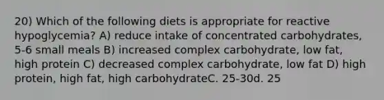 20) Which of the following diets is appropriate for reactive hypoglycemia? A) reduce intake of concentrated carbohydrates, 5-6 small meals B) increased complex carbohydrate, low fat, high protein C) decreased complex carbohydrate, low fat D) high protein, high fat, high carbohydrateC. 25-30d. 25