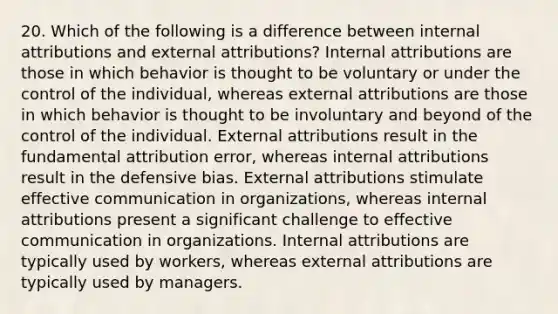 20. Which of the following is a difference between internal attributions and external attributions? Internal attributions are those in which behavior is thought to be voluntary or under the control of the individual, whereas external attributions are those in which behavior is thought to be involuntary and beyond of the control of the individual. External attributions result in the fundamental attribution error, whereas internal attributions result in the defensive bias. External attributions stimulate effective communication in organizations, whereas internal attributions present a significant challenge to effective communication in organizations. Internal attributions are typically used by workers, whereas external attributions are typically used by managers.