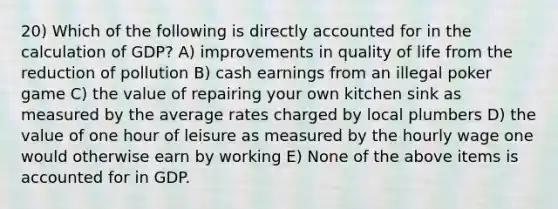 20) Which of the following is directly accounted for in the calculation of GDP? A) improvements in quality of life from the reduction of pollution B) cash earnings from an illegal poker game C) the value of repairing your own kitchen sink as measured by the average rates charged by local plumbers D) the value of one hour of leisure as measured by the hourly wage one would otherwise earn by working E) None of the above items is accounted for in GDP.