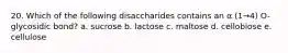 20. Which of the following disaccharides contains an α (1→4) O-glycosidic bond? a. sucrose b. lactose c. maltose d. cellobiose e. cellulose