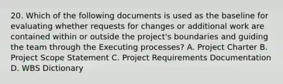 20. Which of the following documents is used as the baseline for evaluating whether requests for changes or additional work are contained within or outside the project's boundaries and guiding the team through the Executing processes? A. Project Charter B. Project Scope Statement C. Project Requirements Documentation D. WBS Dictionary