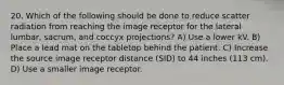 20. Which of the following should be done to reduce scatter radiation from reaching the image receptor for the lateral lumbar, sacrum, and coccyx projections? A) Use a lower kV. B) Place a lead mat on the tabletop behind the patient. C) Increase the source image receptor distance (SID) to 44 inches (113 cm). D) Use a smaller image receptor.