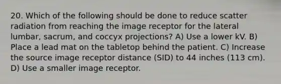 20. Which of the following should be done to reduce scatter radiation from reaching the image receptor for the lateral lumbar, sacrum, and coccyx projections? A) Use a lower kV. B) Place a lead mat on the tabletop behind the patient. C) Increase the source image receptor distance (SID) to 44 inches (113 cm). D) Use a smaller image receptor.