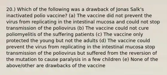 20.) Which of the following was a drawback of Jonas Salk's inactivated polio vaccine? (a) The vaccine did not prevent the virus from replicating in the intestinal mucosa and could not stop transmission of the poliovirus (b) The vaccine could not cure poliomyelitis of the suffering patients (c) The vaccine only protected the young but not the adults (d) The vaccine could prevent the virus from replicating in the intestinal mucosa stop transmission of the poliovirus but suffered from the reversion of the mutation to cause paralysis in a few children (e) None of the above/other are drawbacks of the vaccine