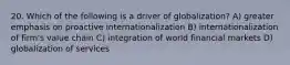 20. Which of the following is a driver of globalization? A) greater emphasis on proactive internationalization B) internationalization of firm's value chain C) integration of world financial markets D) globalization of services