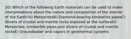 20) Which of the following Earth materials can be used to make interpretations about the nature and composition of the interior of the Earth?A) MeteoritesB) Diamond-bearing kimberlite pipesC) Slivers of crustal and mantle rocks exposed at the surfaceD) Meteorites, kimberlite pipes,and slivers of crustal and mantle rocksE) Groundwater and vapors in geothermal systems