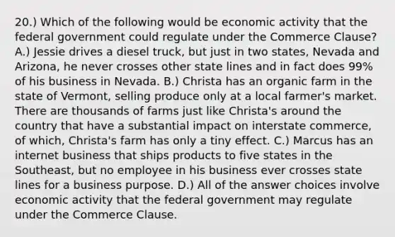 20.) Which of the following would be economic activity that the federal government could regulate under the Commerce Clause? A.) Jessie drives a diesel truck, but just in two states, Nevada and Arizona, he never crosses other state lines and in fact does 99% of his business in Nevada. B.) Christa has an organic farm in the state of Vermont, selling produce only at a local farmer's market. There are thousands of farms just like Christa's around the country that have a substantial impact on interstate commerce, of which, Christa's farm has only a tiny effect. C.) Marcus has an internet business that ships products to five states in the Southeast, but no employee in his business ever crosses state lines for a business purpose. D.) All of the answer choices involve economic activity that the federal government may regulate under the Commerce Clause.