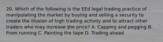 20. Which of the following is the EEd legal trading practice of manipulating the market by buying and selling a security to create the illusion of high trading activity and to attract other traders who may increase the price? A. Capping and pegging B. From running C. Painting the tape D. Trading ahead