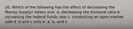 20. Which of the following has the effect of decreasing the Money Supply? Select one: a. decreasing the discount ratio b. increasing the federal funds rate c. conducting an open market sale d. b and c only e. a, b, and c